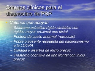 CCrriitteerriiooss ccllíínniiccooss ppaarraa eell 
ddiiaaggnnoossttiiccoo ddee PPSSPP 
• Criterios que apoyan 
– Síndrome acinetico rígido simétrico con 
rigidez mayor proximal que distal 
– Postura de cuello anormal (retrocolis) 
– Pobre o ausente respuesta del parkinsonismo 
a la LDOPA 
– Disfagia y disartria de inicio precoz 
– Trastorno cognitivo de tipo frontal con inicio 
precoz 
 