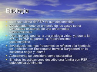 EEttiioollooggiiaa 
• LLaa ccaauussaa uullttiimmaa ddee PPSSPP eess aauunn ddeessccoonnoocciiddaa 
• AApprrooxxiimmaaddaammeennttee eenn uunn tteerrcciioo ddee llooss ccaassooss ssee hhaa 
ccoonnssttaattaaddoo eexxiisstteenncciiaa ddee uunnaa eennffeerrmmeeddaadd 
cceerreebbrroovvaassccuullaarr 
• OOttrraa hhiippootteessiiss aappuunnttaa aa uunnaa eettiioollooggiiaa vviirriiccaa, yyaa qquuee llaa llaa 
HHPP ddee llaa PPSSPP ssee ppaarreeccee aall PPaarrkkiinnssoonniissmmoo 
ppoosstteenncceeffaalliiccoo 
• IInnvveessttiiggaacciioonneess mmaass ffrreeccuueenntteess ssee rreeffiieerreenn aa llaa hhiippootteessiiss 
ddee iinnffeecccciioonn ppoorr EEssppiirrooqquueettaa bboorrrreelliiaa BBuurrggddoorrffeerrii eenn llaa 
ssuussttaanncciiaa nneeggrraa yy ttaallaammoo 
• AAccttuuaallmmeennttee ssee ccoonnssiiddeerraa ccoommoo eessppoorraaddiiccaa 
• EEnn oottrraass iinnvveessttiiggaacciioonneess ddeessccrriibbee uunnaa ffaammiilliiaa ccoonn PPSSPP 
aauuttoossoommiiccaa ddoommiinnaannttee 
 