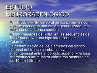 EESSTTUUDDIIOO 
NNEEUURROORRAADDIIOOLLOOGGIICCOO 
• EEnn eell TTAACC oo RRNNMM cceerreebbrraall ddee llooss ppaacciieenntteess ccoonn 
PPSSPP ssee eennccuueennttrraa uunnaa aattrrooffiiaa ggeenneerraalliizzaaddaa, mmaass 
mmaarrccaaddaa eenn eell ttrroonnccoo cceerreebbrraall 
• EEnn llaass iimmáággeenneess ddee RRNNMM eenn llaass sseeccuueenncciiaass ddee 
TT22 ssee ppuueeddee vveerr uunnaa hhiippoo iinntteennssiiddaadd ddeell 
PPuuttaammeenn 
• LLaa ddeetteerrmmiinnaacciióónn ddee llooss ddiiáámmeettrrooss ddeell ttrroonnccoo 
cceerreebbrraall ddeell ttrroonnccoo cceerreebbrraall aa nniivveell 
ccuuaaddrriiggeemmiinnaall eennttrree eell ccoolliiccuulloo ssuuppeerriioorr yy llaa ffoossaa 
iinntteerrppeedduunnccuullaarr mmuueessttrraa ddiiáámmeettrrooss mmeennoorreess ddee 
llooss 1155mmmm ((1188mmmm)) 
 