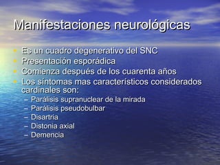 MMaanniiffeessttaacciioonneess nneeuurroollóóggiiccaass 
• EEss uunn ccuuaaddrroo ddeeggeenneerraattiivvoo ddeell SSNNCC 
• PPrreesseennttaacciióónn eessppoorrááddiiccaa 
• CCoommiieennzzaa ddeessppuuééss ddee llooss ccuuaarreennttaa aaññooss 
• LLooss ssíínnttoommaass mmaass ccaarraacctteerrííssttiiccooss ccoonnssiiddeerraaddooss 
ccaarrddiinnaalleess ssoonn:: 
– PPaarráálliissiiss ssuupprraannuucclleeaarr ddee llaa mmiirraaddaa 
– PPaarráálliissiiss ppsseeuuddoobbuullbbaarr 
– DDiissaarrttrriiaa 
– DDiissttoonniiaa aaxxiiaall 
– DDeemmeenncciiaa 
 