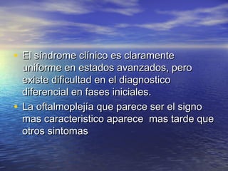 • EEll ssíínnddrroommee ccllíínniiccoo eess ccllaarraammeennttee 
uunniiffoorrmmee eenn eessttaaddooss aavvaannzzaaddooss,, ppeerroo 
eexxiissttee ddiiffiiccuullttaadd eenn eell ddiiaaggnnoossttiiccoo 
ddiiffeerreenncciiaall eenn ffaasseess iinniicciiaalleess.. 
• LLaa ooffttaallmmoopplleejjííaa qquuee ppaarreeccee sseerr eell ssiiggnnoo 
mmaass ccaarraacctteerriissttiiccoo aappaarreeccee mmaass ttaarrddee qquuee 
oottrrooss ssiinnttoommaass 
 