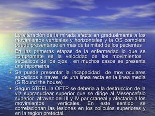 • La alteración de la mirada afecta en ggrraadduuaallmmeennttee aa llooss 
mmoovviimmiieennttooss vveerrttiiccaalleess yy hhoorriizzoonnttaalleess yy llaa OOSS ccoommpplleettaa 
ppuueeddee pprreesseennttaarrssee eenn mmaass ddee llaa mmiittaadd ddee llooss ppaacciieenntteess 
• EEnn llaass pprriimmeerraass eettaappaass ddee llaa eennffeerrmmeeddaadd lloo qquuee ssee 
ccoommpprroommeettee eess llaa vveelloocciiddaadd ddee llooss mmoovviimmiieennttooss 
ssaaccaaddiiccooss ddee llooss oojjooss ,, eenn mmuucchhooss ccaassooss ssee pprreesseennttaa 
uunnaa hhiippoommeettrriiaa 
• SSee ppuueeddee pprreesseennttaarr llaa iinnccaappaacciiddaadd ddee mmoovv ooccuullaarreess 
ssaaccaaddiiccooss aa ttrraavveess ddee uunnaa lliinneeaa rreeccttaa eenn llaa lliinneeaa mmeeddiiaa 
((SS RRoouunndd tthhee hhoouussee)) 
• SSeeggúúnn SSTTEEEELL llaa OOFFTTPP ssee ddeebbeerriiaa aa llaa ddeessttrruucccciioonn ddee llaa 
vviiaa ssuupprraannuucclleeaarr ssuuppeerriioorr qquuee ssee ddiirriiggee aall MMeesseenncceeffaalloo 
ssuuppeerriioorr aattrraavveezz ddeell IIIIII yy IIVV ppaarr ccrraanneeaall yy aaffeeccttaarriiaa aa llooss 
mmoovviimmiieennttooss vveerrttiiccaalleess.. EEnn eessttee sseennttiiddoo ssee 
ccoorrrreellaacciioonnaann llaass lleessiioonneess eenn llooss ccoolliiccuullooss ssuuppeerriioorreess yy 
eenn llaa rreeggiioonn pprreetteeccttaall.. 
 