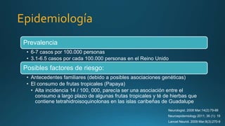 Epidemiología
Prevalencia
• 6-7 casos por 100.000 personas
• 3.1-6.5 casos por cada 100.000 personas en el Reino Unido
Posibles factores de riesgo:
• Antecedentes familiares (debido a posibles asociaciones genéticas)
• El consumo de frutas tropicales (Papaya)
• Alta incidencia 14 / 100, 000, parecía ser una asociación entre el
consumo a largo plazo de algunas frutas tropicales y té de hierbas que
contiene tetrahidroisoquinolonas en las islas caribeñas de Guadalupe
Lancet Neurol. 2009 Mar;8(3):270-9
Neuroepidemiology 2011; 36 (1): 19
Neurologist. 2008 Mar;14(2):79-88
 