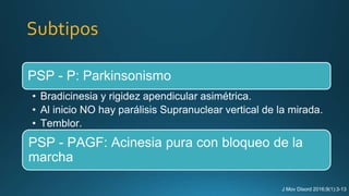 Subtipos
PSP - P: Parkinsonismo
• Bradicinesia y rigidez apendicular asimétrica.
• Al inicio NO hay parálisis Supranuclear vertical de la mirada.
• Temblor.
PSP - PAGF: Acinesia pura con bloqueo de la
marcha
J Mov Disord 2016;9(1):3-13
 