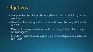 Objetivos
• Comprender las bases fisiopatológicas de la P.S.P. y otras
taupatías.
• Identificar los hallazgos clínicos de las formas clásicas y atípicas de
la P.S.P.
• Mostrar la aproximación reciente del diagnóstico clínico y por
neuroimágenes.
• Discutir terapias farmacológicas y no farmacológicas en pacientes
con P.S.P
 