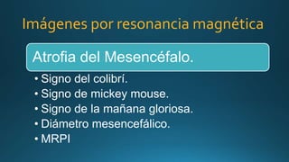 Imágenes por resonancia magnética
Atrofia del Mesencéfalo.
• Signo del colibrí.
• Signo de mickey mouse.
• Signo de la mañana gloriosa.
• Diámetro mesencefálico.
• MRPI
 