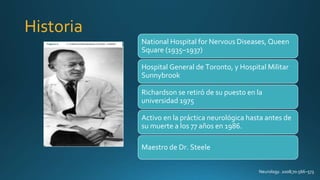 Historia
Neurology. 2008;70:566–573
National Hospital for Nervous Diseases, Queen
Square (1935–1937)
Hospital General de Toronto, y Hospital Militar
Sunnybrook
Richardson se retiró de su puesto en la
universidad 1975
Activo en la práctica neurológica hasta antes de
su muerte a los 77 años en 1986.
Maestro de Dr. Steele
 
