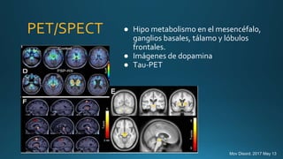 PET/SPECT
.
● Hipo metabolismo en el mesencéfalo,
ganglios basales, tálamo y lóbulos
frontales.
● Imágenes de dopamina
● Tau-PET
Mov Disord. 2017 May 13
 