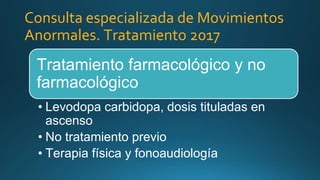 Tratamiento farmacológico y no
farmacológico
• Levodopa carbidopa, dosis tituladas en
ascenso
• No tratamiento previo
• Terapia física y fonoaudiología
Consulta especializada de Movimientos
Anormales. Tratamiento 2017
 