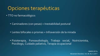 Opciones terapéuticas
• TTO no farmacológico:
• Caminadores (con pesas) = Inestabilidad postural
• Lentes bifocales o prismas = Infraversión de la mirada
• Fisioterapia, Fonoaudiología, Trabajo social, Nutricionista,
Psicólogo, Cuidado paliativo, Terapia ocupacional
NINDS 2017a
Movement Disorders, Vol. 26, No. 6, 2011
 