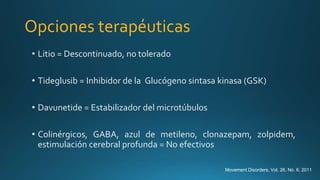 Opciones terapéuticas
• Litio = Descontinuado, no tolerado
• Tideglusib = Inhibidor de la Glucógeno sintasa kinasa (GSK)
• Davunetide = Estabilizador del microtúbulos
• Colinérgicos, GABA, azul de metileno, clonazepam, zolpidem,
estimulación cerebral profunda = No efectivos
Movement Disorders, Vol. 26, No. 6, 2011
 