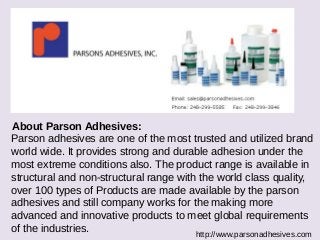 About Parson Adhesives: 
Parson adhesives are one of the most trusted and utilized brand 
world wide. It provides strong and durable adhesion under the 
most extreme conditions also. The product range is available in 
structural and non-structural range with the world class quality, 
over 100 types of Products are made available by the parson 
adhesives and still company works for the making more 
advanced and innovative products to meet global requirements 
of the industries. 
http://www.parsonadhesives.com 
 