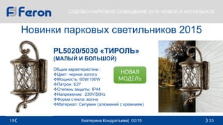 Екатерина Кондратьева| 02/15 3310
САДОВО-ПАРКОВОЕ ОСВЕЩЕНИЕ 2015: НОВОЕ И АКТУАЛЬНОЕ
Новинки парковых светильников 2015
PL5020/5030 «ТИРОЛЬ»
(МАЛЫЙ И БОЛЬШОЙ)
Общие характеристики :
Цвет: черное золото
Мощность: 60W/100W
Патрон: E27
Cтепень защиты: IP44
Напряжение: 230V/50Hz
Форма стекла: волна
Материал: Силумин (алюминий с кремнием)
НОВАЯ
МОДЕЛЬ
 