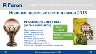 Екатерина Кондратьева| 02/15 3311
САДОВО-ПАРКОВОЕ ОСВЕЩЕНИЕ 2015: НОВОЕ И АКТУАЛЬНОЕ
Новинки парковых светильников 2015
PL5040/5050 «ВЕРОНА»
(МАЛЫЙ И БОЛЬШОЙ)
Общие характеристики :
Цвет: черное золото
Мощность: 60W/100W
Патрон: E27
Cтепень защиты: IP44
Напряжение: 230V/50Hz
Плафон: ребристый пластик
Материал: Силумин (алюминий с кремнием)
НОВАЯ
МОДЕЛЬ
ПЛАСТИКОВЫЙ
ПЛАФОН
 