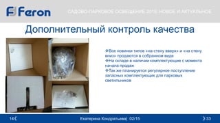 Екатерина Кондратьева| 02/15 3314
САДОВО-ПАРКОВОЕ ОСВЕЩЕНИЕ 2015: НОВОЕ И АКТУАЛЬНОЕ
Дополнительный контроль качества
Все новинки типов «на стену вверх» и «на стену
вниз» продаются в собранном виде
На складе в наличии комплектующие с момента
начала продаж
Так же планируется регулярное поступление
запасных комплектующих для парковых
светильников
 