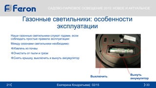 Екатерина Кондратьева| 02/15 3321
САДОВО-ПАРКОВОЕ ОСВЕЩЕНИЕ 2015: НОВОЕ И АКТУАЛЬНОЕ
Газонные светильники: особенности
эксплуатации
Наши газонные светильники служат годами, если
соблюдать простые правила эксплуатации:
Между сезонами светильники необходимо:
Извлечь из почвы
Очистить от пыли и грязи
Снять крышку, выключить и вынуть аккумулятор
Вынуть
аккумулятор
Выключить
 