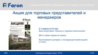 Екатерина Кондратьева| 02/15 3333
САДОВО-ПАРКОВОЕ ОСВЕЩЕНИЕ 2015: НОВОЕ И АКТУАЛЬНОЕ
Акция для торговых представителей и
менеджеров
С 1 апреля по 31 мая
Весь ассортимент газонных и парковых светильников
2% от суммы продаж за период
Выплачивается дилером, с последующей компенсацией
от Feron
 