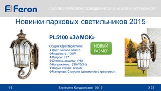 Екатерина Кондратьева| 02/15 336
САДОВО-ПАРКОВОЕ ОСВЕЩЕНИЕ 2015: НОВОЕ И АКТУАЛЬНОЕ
Новинки парковых светильников 2015
PL5100 «ЗАМОК»
Общие характеристики:
Цвет: черное золото
Мощность: 100W
Патрон: E27
Степень защиты: IP44
Напряжение: 230V/50Hz
Форма стекла: волна
Материал: Силумин (алюминий с кремнием)
НОВЫЙ
РАЗМЕР
 