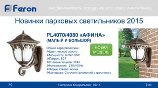 Екатерина Кондратьева| 02/15 337
САДОВО-ПАРКОВОЕ ОСВЕЩЕНИЕ 2015: НОВОЕ И АКТУАЛЬНОЕ
Новинки парковых светильников 2015
PL4070/4080 «АФИНА»
(МАЛЫЙ И БОЛЬШОЙ)
Общие характеристики :
Цвет: черное золото
Мощность: 60W/100W
Патрон: E27
Cтепень защиты: IP44
Напряжение: 230V/50Hz
Форма стекла: волна
Материал: Силумин (алюминий с кремнием)
НОВАЯ
МОДЕЛЬ
 