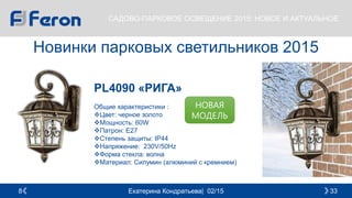 Екатерина Кондратьева| 02/15 338
САДОВО-ПАРКОВОЕ ОСВЕЩЕНИЕ 2015: НОВОЕ И АКТУАЛЬНОЕ
Новинки парковых светильников 2015
PL4090 «РИГА»
Общие характеристики :
Цвет: черное золото
Мощность: 60W
Патрон: E27
Cтепень защиты: IP44
Напряжение: 230V/50Hz
Форма стекла: волна
Материал: Силумин (алюминий с кремнием)
НОВАЯ
МОДЕЛЬ
 