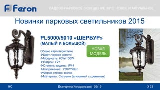 Екатерина Кондратьева| 02/15 339
САДОВО-ПАРКОВОЕ ОСВЕЩЕНИЕ 2015: НОВОЕ И АКТУАЛЬНОЕ
Новинки парковых светильников 2015
PL5000/5010 «ШЕРБУР»
(МАЛЫЙ И БОЛЬШОЙ)
Общие характеристики :
Цвет: черное золото
Мощность: 60W/100W
Патрон: E27
Cтепень защиты: IP44
Напряжение: 230V/50Hz
Форма стекла: волна
Материал: Силумин (алюминий с кремнием)
НОВАЯ
МОДЕЛЬ
 