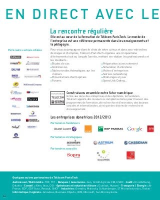 AUTRES OPTIONS EN 3ÈME
ANNÉE
L’Ecole contribue à de nombreux Masters co-
habilités avec: Université Paris-Saclay, Ecole
polytechnique, ECP, Mines ParisTech, UPMC,
Université Paris-Diderot, l’Ecole Centrale Paris,
Paris Sud... Ceux-ci permettent à nos élèves-
ingénieurs de se spécialiser au cours de leur 3ème
année dans un domaine de leur choix.
Majeure "Management et nouvelles
technologies" (en partenariat avec HEC Paris)
L’alliance entre Télécom ParisTech et HEC Paris dans
ce cursus apporte la pluridisciplinarité exigée par les
entreprises qui souhaitent des collaborateurs capables
de parler à la fois le langage du management et celui
des technologies, pour gérer l’innovation et intégrer
les nouvelles technologies dans leurs pratiques du
management.
Cursus "Numérique pour la santé"
(avec l’Institut Mines-Télécom / Université de
Montpellier II)
Ce cursus forme des ingénieurs de recherche et
développement, maîtrisant les nouvelles technologies
utilisées dans tous les aspects des professions de
la santé, afin de devenir les acteurs privilégiés du
dialogue entre les professionnels du milieu médical
et ceux du monde de l’ingénierie : industriels, centres
hospitaliers, laboratoires pharmaceutiques, sociétés
de services, consultants.
Cursus "Numérique et Transports"
(avec l’École des Ponts ParisTech)
Combinés aux nouvelles technologies, les transports
élargissent les espaces et modifient le rapport au
temps, tendant à recomposer les territoires selon
des logiques nouvelles. Ce cursus offre l’approche
pluridisciplinaire permettant d’intégrer trois grands
types d’entreprises : les constructeurs de véhicule,
l’infrastructure, les sociétés de conseil.
MasterUniversitéParis-Saclay"Projet-
Innovation-Conception"(PIC)
(avec X, HEC Paris, Mines ParisTech, Dauphine)
Le Master PIC est une formation diplômante tournée
vers le management de projet innovant dans les
entreprises. Il forme des experts de l’implantation et du
pilotage des processus d’innovation en les mobilisant
dans le cadre d’une situation d’innovation réelle en
entreprise tout au long du cursus.
Avec MINES ParisTech...
Des mobilités sont possibles sur un ou deux semestres
au sein de l’institut Mines-Télécom.
Master 2 Université Paris-Saclay "Data
Sciences"
(avec X)
Les data sciences, qui mélangent modélisation
mathématique, statistique, informatique, visualisation
et applications ont pour objectif de passer du stockage
et de la diffusion de l’information à la création de
connaissances.
Ce passage des données aux connaissances est porteur
de nombreux défis qui requièrent une approche
interdisciplinaire. Les data sciences s’appuient
fortement sur le traitement statistique de l’information
(statistiques mathématiques, statistiques numériques,
apprentissage statistique ou machine learning). De
l’analyse de données exploratoires aux techniques les
plus sophistiquées d’inférence (modèles graphiques
hiérarchiques, deep learning, machine à vecteurs de
support), l’ensemble des méthodes statistiques des
plus éprouvées aux plus modernes sont exploitées.
Le « Big Data » marque le début d’une transformation
majeure, qui va affecter de façon profonde l’ensemble
des secteurs (de l’e-commerce à la recherche
scientifique en passant par la finance et la santé !).
Le lien vers la liste de nos
masters avec ce code QR
16
Plaquette Etudiante
 