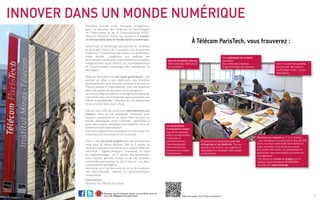 Première grande école française d’ingénieurs dans le
domaine des Sciences et Technologies de l’Information
et de la Communication (STIC), Télécom ParisTech
forme ses étudiants à innover et entreprendre dans le
monde devenu numérique.
Désormais,lenumérique(lesréseauxsociaux,l’internet,
les objets connectés, le big data, les smartphones….) est
partout et constitue le principal moteur de l’innovation
des économies modernes. Il transforme par ailleurs en
profondeur notre société. L’ingénieur qui maîtrise les
technologies numériques a donc devant lui un espace
d’opportunités quasi illimité, en accompagnement de
la transformation numérique des entreprises et des
foyers.
Télécom ParisTech est une école généraliste ; elle
permet en effet à ses ingénieurs un premier emploi
dans tous les secteurs d’activité en France comme à
l’international, puis une évolution à 5 à 10 ans dans des
postes de décideurs et de dirigeants.
Le cursus intègre d’ailleurs un programme dense de
rencontres avec les entreprises pour permettre aux
élèves d’appréhender l’étendue de ses débouchés et les
orienter dans leurs choix.
L’École propose, dès la rentrée de septembre, une
pédagogie innovante, dont vous êtes les acteurs
engagés, en rupture par rapport aux classes
préparatoires pour acquérir les connaissances et
savoir-faire les plus en pointe, développer votre
créativité, apprendre à gérer des projets complexes et à
travailler dans un environnement international.
Enfin, c’est une école ouverte avec de nombreuses voies
pour le même diplôme. Dès la 2ème
année, le choix d’un
campus international en anglais (à Sophia Antipolis /
EURECOM), le choix de la formation par apprentissage
(pour une expérience au plus tôt en entreprise) ; en 3ème
année, des passerelles avec d’autres grandes écoles
d’ingénieurs et de management, ainsi que de très
grandes universités parisiennes ou (de 6 mois à 1 an)
dans une université étrangère.
Une école où il fait bon vivre et où la vie étudiante est
internationale, intense et particulièrement chaleureuse.
Yves Poilane - Promo 1984
Directeur de Télécom ParisTech
Innover dans un monde
numérique
2
Plaquette Etudiante
 