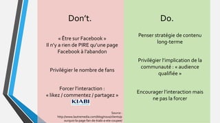Don’t.
Source :
http://www.lautremedia.com/blog/nous/clients/p
ourquoi-la-page-fan-de-kiabi-a-ete-coupee/
Penser stratégie de contenu
long-terme
Privilégier l’implication de la
communauté : « audience
qualifiée »
Encourager l’interaction mais
ne pas la forcer
« Être sur Facebook »
Il n’y a rien de PIRE qu’une page
Facebook à l’abandon
Privilégier le nombre de fans
Forcer l’interaction :
« likez / commentez / partagez »
Do.
 