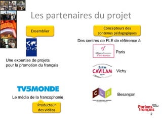 Les partenaires du projet
Ensemblier

Concepteurs des
contenus pédagogiques
Des centres de FLE de référence à
Paris

Une expertise de projets
pour la promotion du français
Vichy

Le média de la francophonie

Besançon

Producteur
des vidéos
2

 