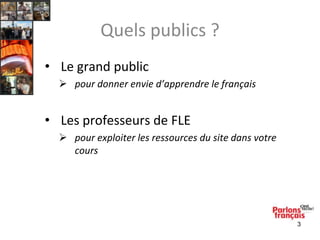 Quels publics ?
• Le grand public
 pour donner envie d’apprendre le français

• Les professeurs de FLE
 pour exploiter les ressources du site dans votre
cours

3

 