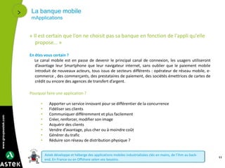 www.groupeastek.com
La banque mobile
mApplications
11
« Il est certain que l'on ne choisit pas sa banque en fonction de l'appli qu'elle
propose… »
En êtes vous certain ?
Le canal mobile est en passe de devenir le principal canal de connexion, les usagers utiliseront
d’avantage leur Smartphone que leur navigateur internet, sans oublier que le paiement mobile
introduit de nouveaux acteurs, tous issus de secteurs différents : opérateur de réseau mobile, e-
commerce , des commerçants, des prestataires de paiement, des sociétés émettrices de cartes de
crédit ou encore des agences de transfert d’argent.
Pourquoi faire une application ?
• Apporter un service innovant pour se différentier de la concurrence
• Fidéliser ses clients
• Communiquer différemment et plus facilement
• Créer, renforcer, modifier son image
• Acquérir des clients
• Vendre d’avantage, plus cher ou à moindre coût
• Générer du trafic
• Réduire son réseau de distribution physique ?
Astek développe et héberge des applications mobiles industrialisées clés en mains, de l’ihm au back-
end. En France ou en Offshore selon vos besoins.
 
