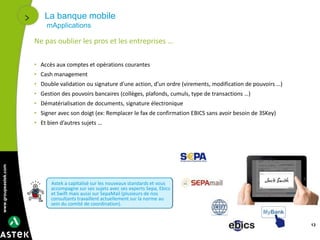 www.groupeastek.com
La banque mobile
mApplications
13
Ne pas oublier les pros et les entreprises …
• Accès aux comptes et opérations courantes
• Cash management
• Double validation ou signature d’une action, d’un ordre (virements, modification de pouvoirs …)
• Gestion des pouvoirs bancaires (collèges, plafonds, cumuls, type de transactions …)
• Dématérialisation de documents, signature électronique
• Signer avec son doigt (ex: Remplacer le fax de confirmation EBICS sans avoir besoin de 3SKey)
• Et bien d’autres sujets …
Astek a capitalisé sur les nouveaux standards et vous
accompagne sur ses sujets avec ses experts Sepa, Ebics
et Swift mais aussi sur SepaMail (plusieurs de nos
consultants travaillent actuellement sur la norme au
sein du comité de coordination).
 