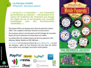 www.groupeastek.com
La banque mobile
mPayment : Nouveaux acteurs
17
• Plus besoin d’être une banque pour faire du paiement, depuis
2007, l’UE a adopté la DSP pour stimuler la concurrence.
• De nouveaux acteurs non bancaires ont fait émerger de nouvelles
façons de voir le paiement et notamment sur mobile
• Le mobile offre de multiples façons de faire du paiement, NFC,
eMoney, Wallet, Mobile as POS, QRCode …
• Les banques ont une bonne chance de gagner la bataille …, ce sont
des banques : gérer les flux financiers est leur cœur de métier,
sans oublier leurs avantages sécuritaire sindiscutables
« Lorsqu'il y a innovation — une innovation
perturbatrice ou radicale — elle provient d'un
acteur de l'extérieur de l'industrie qui change
les règles du jeu et qui propose une nouvelle
technologie avec des fonctionnalités
semblables. »
 