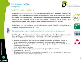 www.groupeastek.com
La banque mobile
mPayment
19
Le NFC, « sans contact »
Plus d’un million de mobiles NFC circulent désormais en France ; le nombre terminaux de
paiement sans contact a dépassé les 12 000 déployés, les cartes de paiement sans contact
se chiffrent à plusieurs millions… et surtout ces systèmes progressent dans le domaine des
transports, du tourisme ou de la vie quotidienne, soutenus par le projet Cityzi
spécialement créé par l’AFSCM (Association Française du Sans Contact Mobile).
Malgré tous ces indicateurs au vert, le déploiement massif du NFC est régulièrement
repoussé, équipement couteux (TPE …), …
Apple a choisit de ne pas mettre la technologie NFC sur son dernier Smartphone !
Le NFC , grâce a Android, ou encore Visa et Mastecard, a tout de même de bonne chance
de se développer, la diversité de ses services nous démontre son intérêt réel :
• Paiement en utilisant une carte bancaire sans contact (P2P, Proximité, mCommerce, Parking …)
• Achat et validation sans contact d'un titre de transport ou d'un billet d'entrée à un spectacle
• Gestion de coupons de réduction dans un magasin, gestion de points de fidélité chez les
commerçants (couponing)
• Accès et démarrage d'un véhicule
• Lecture d'informations produits (prix, composition, allergie, etc.) dans un magasin
• Contrôle d'accès à des locaux
• Échange de profils entre deux utilisateurs d'un réseau social ou de niveaux de jeux en rapprochant
("tapant") les deux téléphones (mode pair-à-pair) ;
 
