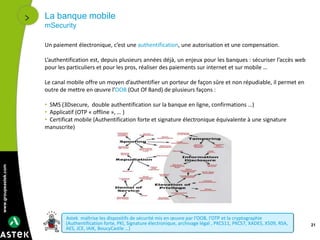 www.groupeastek.com
La banque mobile
mSecurity
21
Un paiement électronique, c’est une authentification, une autorisation et une compensation.
L’authentification est, depuis plusieurs années déjà, un enjeux pour les banques : sécuriser l’accès web
pour les particuliers et pour les pros, réaliser des paiements sur internet et sur mobile …
Le canal mobile offre un moyen d’authentifier un porteur de façon sûre et non répudiable, il permet en
outre de mettre en œuvre l’OOB (Out Of Band) de plusieurs façons :
• SMS (3Dsecure, double authentification sur la banque en ligne, confirmations …)
• Applicatif (OTP « offline », … )
• Certificat mobile (Authentification forte et signature électronique équivalente à une signature
manuscrite)
Astek maîtrise les dispositifs de sécurité mis en œuvre par l’OOB, l’OTP et la cryptographie
(Authentification forte, PKI, Signature électronique, archivage légal , PKCS11, PKCS7, XADES, X509, RSA,
AES, JCE, IAIK, BoucyCastle …)
 