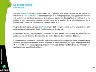 www.groupeastek.com
Le projet mobile
Généralités
23
Une des exigences les plus structurantes sur la gestion d’un projet mobile est de réduire au
maximum le Time To Market. En effet l’apparition, et la forte progression, des applications mobiles
ont contraint les grandes organisations à développer rapidement des applications mobiles et de les
publier le plus rapidement possible, au détriment de la qualité, de la pérennisation et de la
capitalisation : évolution, maintenance, cohérence avec le SI …
Un projet mobile comporte des spécificités mais il doit être géré, piloté comme un projet SI à part
entière et donc industrialisé. Il doit s’intégrer dans un SI urbanisé.
L’écosystème mobile, très fragmenté, nécessite une très bonne connaissance du marché et des
problèmes liés à la diversité des appareils, des tailles d’écrans, des résolutions d’écrans…
Il faut également prendre en compte les préconisations (bonnes pratiques) d’Apple, de Google et de
Windows pour pouvoir répondre à leurs exigences en terme de design, de règles de programmation
et de sécurité, si l’on ne veut pas risquer de se voir refuser de façon systématique la publication des
applications sur les différents « Stores »
 