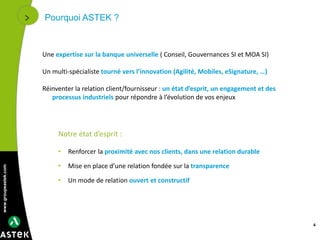 www.groupeastek.com
Pourquoi ASTEK ?
Une expertise sur la banque universelle ( Conseil, Gouvernances SI et MOA SI)
Un multi-spécialiste tourné vers l’innovation (Agilité, Mobiles, eSignature, …)
Réinventer la relation client/fournisseur : un état d’esprit, un engagement et des
processus industriels pour répondre à l’évolution de vos enjeux
Notre état d’esprit :
• Renforcer la proximité avec nos clients, dans une relation durable
• Mise en place d’une relation fondée sur la transparence
• Un mode de relation ouvert et constructif
4
 