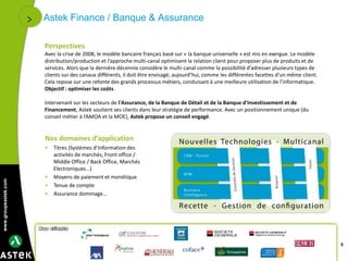 www.groupeastek.com
5
Astek Finance / Banque & Assurance
Nos domaines d’application
• Titres (Systèmes d’Information des
activités de marchés, Front office /
Middle Office / Back Office, Marchés
Electroniques…)
• Moyens de paiement et monétique
• Tenue de compte
• Assurance dommage…
Perspectives
Avec la crise de 2008, le modèle bancaire français basé sur « la banque universelle » est mis en exergue. Le modèle
distribution/production et l’approche multi-canal optimisent la relation client pour proposer plus de produits et de
services. Alors que la dernière décennie considère le multi-canal comme la possibilité d’adresser plusieurs types de
clients sur des canaux différents, il doit être envisagé, aujourd’hui, comme les différentes facettes d’un même client.
Cela repose sur une refonte des grands processus métiers, conduisant à une meilleure utilisation de l’informatique.
Objectif : optimiser les coûts.
Intervenant sur les secteurs de l'Assurance, de la Banque de Détail et de la Banque d'Investissement et de
Financement, Astek soutient ses clients dans leur stratégie de performance. Avec un positionnement unique (du
conseil métier à l’AMOA et la MOE), Astek propose un conseil engagé.
 