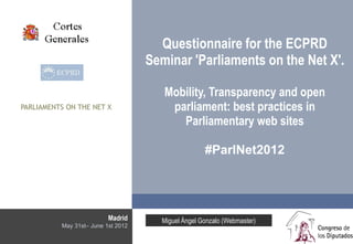 Questionnaire for the ECPRD
                                    Seminar 'Parliaments on the Net X'.

                                       Mobility, Transparency and open
PARLIAMENTS ON THE NET X                parliament: best practices in
                                          Parliamentary web sites

                                                    #ParlNet2012




                          Madrid      Miguel Ángel Gonzalo (Webmaster)
          May 31st– June 1st 2012
 
