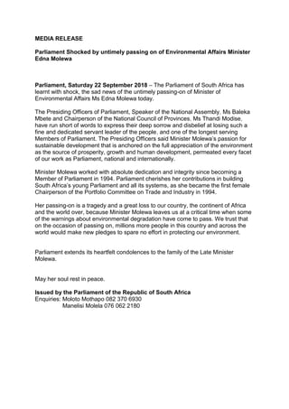 MEDIA RELEASE
Parliament Shocked by untimely passing on of Environmental Affairs Minister
Edna Molewa
Parliament, Saturday 22 September 2018 – The Parliament of South Africa has
learnt with shock, the sad news of the untimely passing-on of Minister of
Environmental Affairs Ms Edna Molewa today.
The Presiding Officers of Parliament, Speaker of the National Assembly, Ms Baleka
Mbete and Chairperson of the National Council of Provinces, Ms Thandi Modise,
have run short of words to express their deep sorrow and disbelief at losing such a
fine and dedicated servant leader of the people, and one of the longest serving
Members of Parliament. The Presiding Officers said Minister Molewa’s passion for
sustainable development that is anchored on the full appreciation of the environment
as the source of prosperity, growth and human development, permeated every facet
of our work as Parliament, national and internationally.
Minister Molewa worked with absolute dedication and integrity since becoming a
Member of Parliament in 1994. Parliament cherishes her contributions in building
South Africa’s young Parliament and all its systems, as she became the first female
Chairperson of the Portfolio Committee on Trade and Industry in 1994.
Her passing-on is a tragedy and a great loss to our country, the continent of Africa
and the world over, because Minister Molewa leaves us at a critical time when some
of the warnings about environmental degradation have come to pass. We trust that
on the occasion of passing on, millions more people in this country and across the
world would make new pledges to spare no effort in protecting our environment.
Parliament extends its heartfelt condolences to the family of the Late Minister
Molewa.
May her soul rest in peace.
Issued by the Parliament of the Republic of South Africa
Enquiries: Moloto Mothapo 082 370 6930
Manelisi Molela 076 062 2180
 