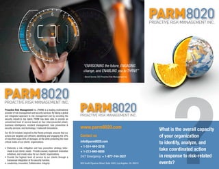 ?What is the overall capacity
of your organization
to identify, analyze, and
take coordinated action
in response to risk-related
events?
info@parm8020.com
+ 1-514-444-3218
+ 1-213-840-8856
24/7 Emergency: + 1-877-744-2637
900 South Figueroa Street, Suite 3005, Los Angeles, CA, 90015
www.parm8020.com
Contact us
Proactive Risk Management Inc. (PARM) is a leading multinational
provider of risk management and security services. By taking a global
and integrated approach to risk management and by recruiting the
security industry’s top talent, PARM has been able to provide an
unmatched level of service based on four interconnected pillars:
business intelligence, incident management, loss prevention &
security services, and technology / tradecraft innovations.
Our 80-20 mindset, inspired by the Pareto principle, ensures that our
actions are targeted and efficient, identifying and engaging the 20%
of risks that cause 80% of damages, all the while protecting the most
critical nodes of our clients’ organizations.
•	Elaborate a risk mitigation and loss prevention strategy tailor-
made to our clients’ needs - Provide counsel, implement innovative
initiatives, and create value for our clients’ organizations. VISION
•	Provide the highest level of service to our clients through a
transversal integration of the security function.
•	Leadership, Innovation, Collaboration, Integrity.
“ENVISIONING the future, ENGAGING
change, and ENABLING you to THRIVE”
- Benoit Grenier, CEO Proactive Risk Management Inc.
 
