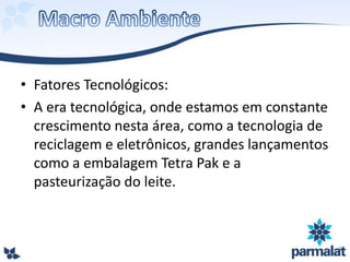 • Fatores Tecnológicos:
• A era tecnológica, onde estamos em constante
crescimento nesta área, como a tecnologia de
reciclagem e eletrônicos, grandes lançamentos
como a embalagem Tetra Pak e a
pasteurização do leite.
 