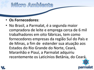 • Os Fornecedores:
• No Brasil, a Parmalat, é a segunda maior
compradora de leite e emprega cerca de 6 mil
trabalhadores em oito fábricas, tem como
fornecedores empresas da região Sul do País e
de Minas, a fim de estender sua atuação aos
Estados do Rio Grande do Norte, Ceará,
Maranhão e Piauí, a Parmalat adquiriu
recentemente os Laticínios Betânia, do Ceará.
 