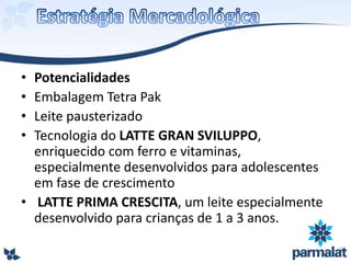 • Potencialidades
• Embalagem Tetra Pak
• Leite pausterizado
• Tecnologia do LATTE GRAN SVILUPPO,
enriquecido com ferro e vitaminas,
especialmente desenvolvidos para adolescentes
em fase de crescimento
• LATTE PRIMA CRESCITA, um leite especialmente
desenvolvido para crianças de 1 a 3 anos.
 
