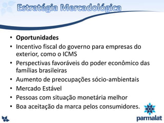 • Oportunidades
• Incentivo fiscal do governo para empresas do
exterior, como o ICMS
• Perspectivas favoráveis do poder econômico das
famílias brasileiras
• Aumento de preocupações sócio-ambientais
• Mercado Estável
• Pessoas com situação monetária melhor
• Boa aceitação da marca pelos consumidores.
 