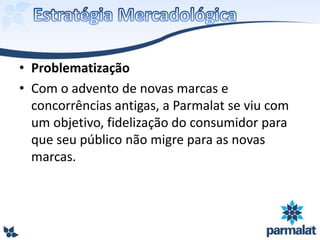 • Problematização
• Com o advento de novas marcas e
concorrências antigas, a Parmalat se viu com
um objetivo, fidelização do consumidor para
que seu público não migre para as novas
marcas.
 
