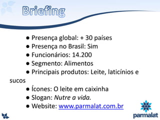 ● Presença global: + 30 países
● Presença no Brasil: Sim
● Funcionários: 14.200
● Segmento: Alimentos
● Principais produtos: Leite, laticínios e
sucos
● Ícones: O leite em caixinha
● Slogan: Nutre a vida.
● Website: www.parmalat.com.br
 