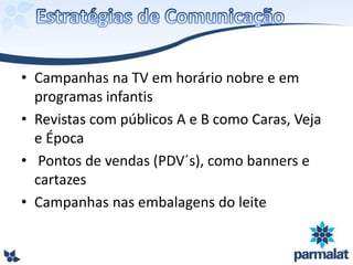 • Campanhas na TV em horário nobre e em
programas infantis
• Revistas com públicos A e B como Caras, Veja
e Época
• Pontos de vendas (PDV´s), como banners e
cartazes
• Campanhas nas embalagens do leite
 