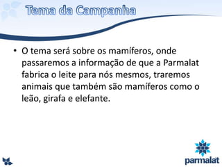 • O tema será sobre os mamíferos, onde
passaremos a informação de que a Parmalat
fabrica o leite para nós mesmos, traremos
animais que também são mamíferos como o
leão, girafa e elefante.
 