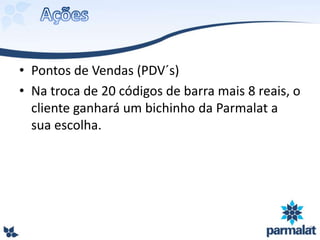 • Pontos de Vendas (PDV´s)
• Na troca de 20 códigos de barra mais 8 reais, o
cliente ganhará um bichinho da Parmalat a
sua escolha.
 